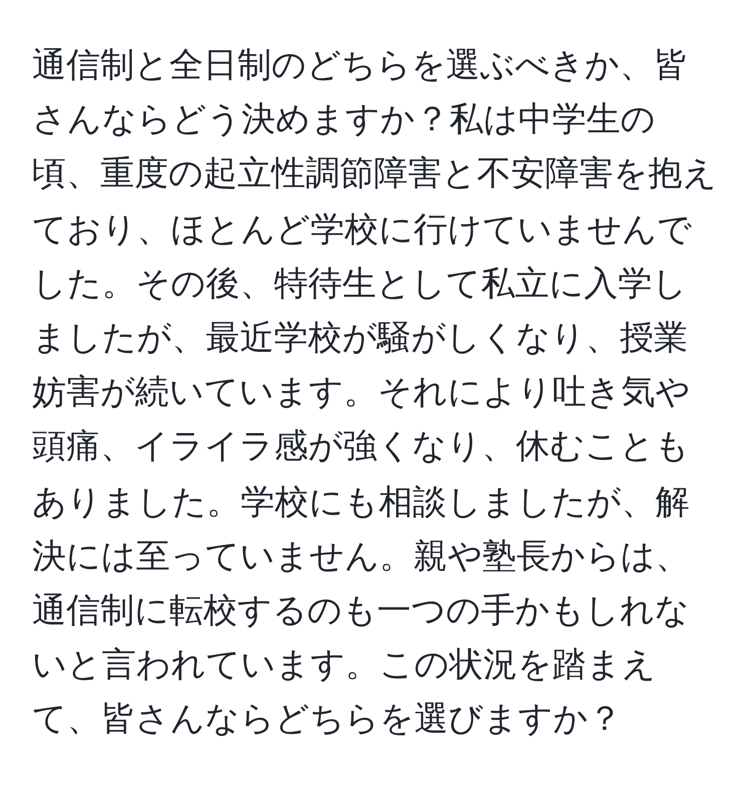 通信制と全日制のどちらを選ぶべきか、皆さんならどう決めますか？私は中学生の頃、重度の起立性調節障害と不安障害を抱えており、ほとんど学校に行けていませんでした。その後、特待生として私立に入学しましたが、最近学校が騒がしくなり、授業妨害が続いています。それにより吐き気や頭痛、イライラ感が強くなり、休むこともありました。学校にも相談しましたが、解決には至っていません。親や塾長からは、通信制に転校するのも一つの手かもしれないと言われています。この状況を踏まえて、皆さんならどちらを選びますか？