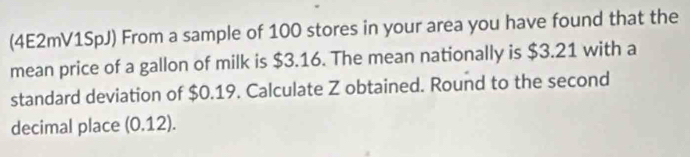 (4E2mV1SpJ) From a sample of 100 stores in your area you have found that the 
mean price of a gallon of milk is $3.16. The mean nationally is $3.21 with a 
standard deviation of $0.19. Calculate Z obtained. Round to the second 
decimal place (0.12).