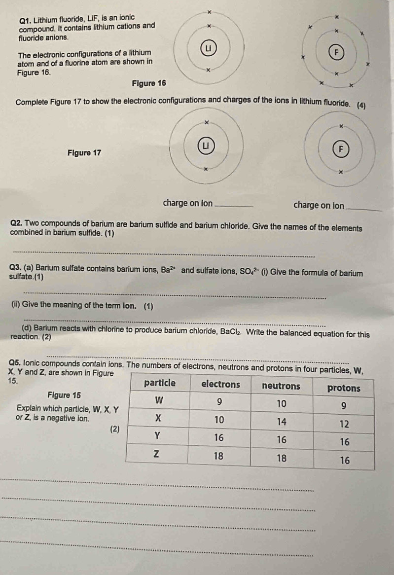 Lithium fluoride, LIF, is an ionic 
compound. It contains lithium cations and 
fluoride anions. 
The electronic configurations of a lithium 
atom and of a fluorine atom are shown in 
Figure 16. 
Figure 16 
Complete Figure 17 to show the electronic configurations and charges of the ions in lithium fluoride. (4) 
Figure 17 
charge on ion _charge on ion_ 
Q2. Two compounds of barium are barium sulfide and barium chloride. Give the names of the elements 
combined in barium sulfide. (1) 
_ 
Q3. (a) Barium sulfate contains barium ions, Ba^(2+) and sulfate ions, SO_4^((2-) (i) Give the formula of barium 
sulfate.(1) 
_ 
(ii) Give the meaning of the term ion. (1) 
_ 
(d) Barium reacts with chlorine to produce barium chloride, BaCl_2) Write the balanced equation for this 
reaction. (2) 
_ 
Q5. Ionic compounds contain ions. The numbers of electrons, neutrons and protons in fo
X, Y and Z, are shown in Figu 
15. 
Figure 15 
Explain which particle, W, X
or Z, is a negative ion. 
_ 
_ 
_ 
_