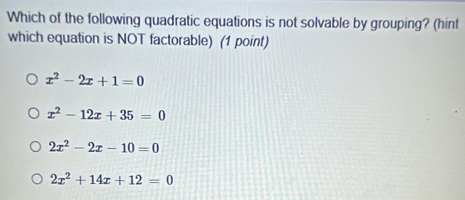 Which of the following quadratic equations is not solvable by grouping? (hint
which equation is NOT factorable) (1 point)
x^2-2x+1=0
x^2-12x+35=0
2x^2-2x-10=0
2x^2+14x+12=0