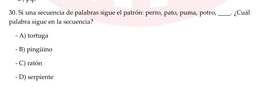 Si una secuencia de palabras sigue el patrón: perro, pato, puma, potro, _ ¿Cuál
palabra sigue en la secuencia?
- A) tortuga
- B) pingüino
- C) ratón
- D) serpiente