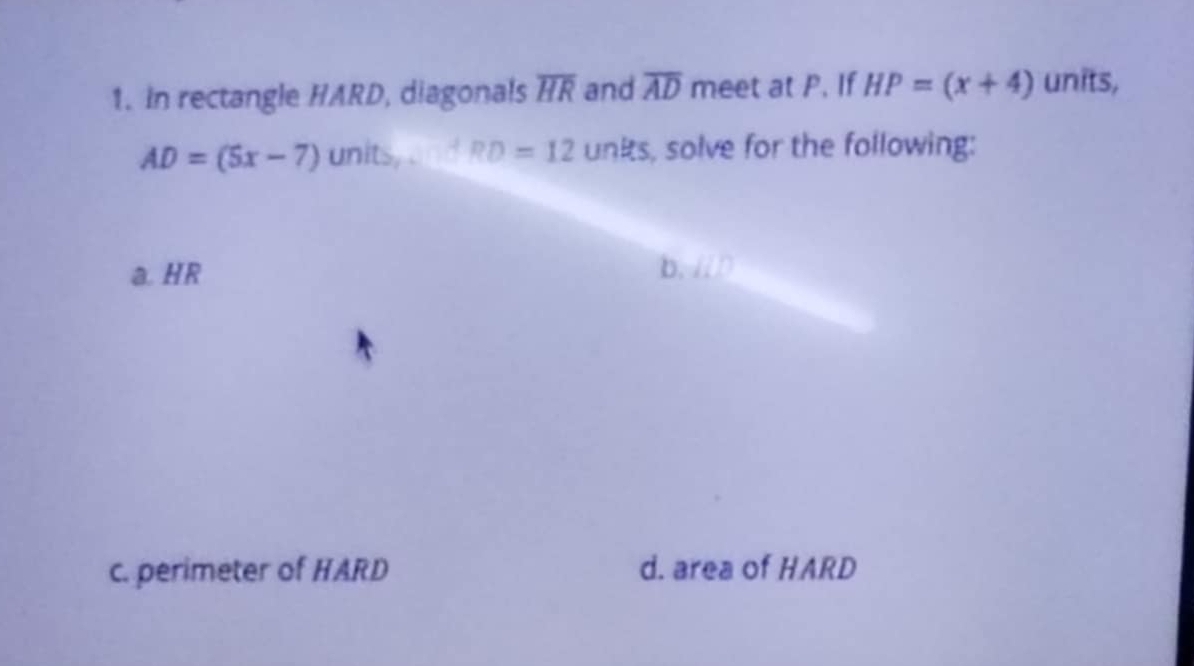 In rectangle HARD, diagonals overline HR and overline AD meet at P. If HP=(x+4) units,
AD=(5x-7) units,...+RD=12unks , solve for the following: 
a. HR
b、 ID
c. perimeter of HARD d. area of HARD