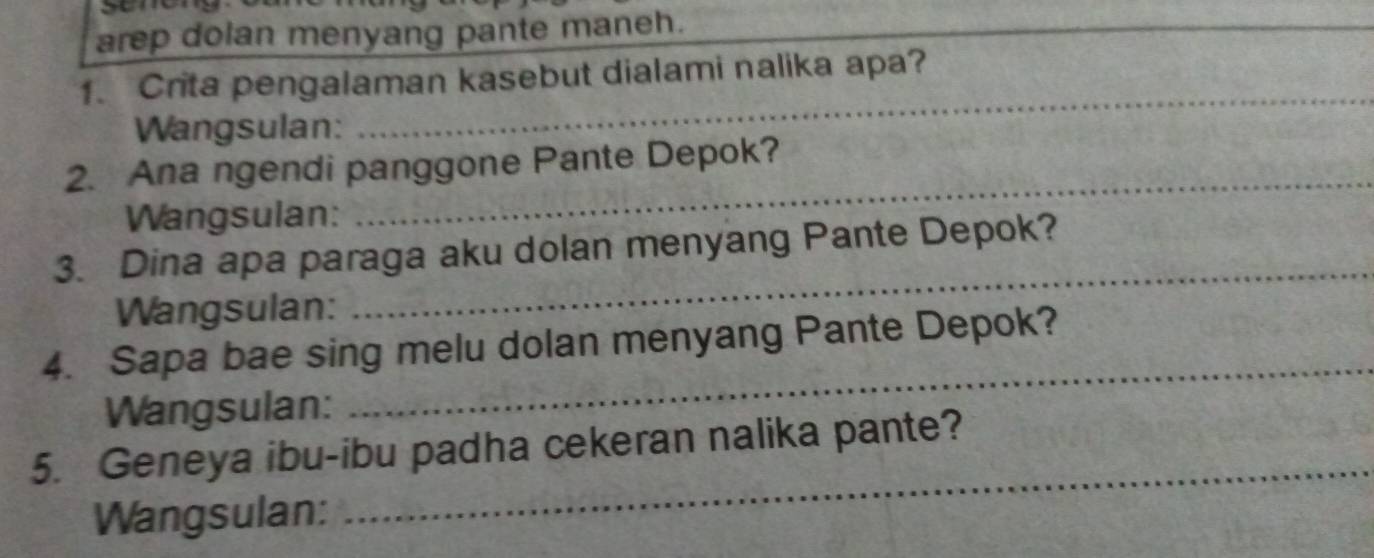 arep dolan menyang pante maneh. 
_ 
_ 
1. Crita pengalaman kasebut dialami nalika apa? 
Wangsulan: 
_ 
2. Ana ngendi panggone Pante Depok? 
Wangsulan: 
3. Dina apa paraga aku dolan menyang Pante Depok? 
Wangsulan: 
_ 
4. Sapa bae sing melu dolan menyang Pante Depok? 
Wangsulan: 
_ 
5. Geneya ibu-ibu padha cekeran nalika pante? 
Wangsulan: 
_