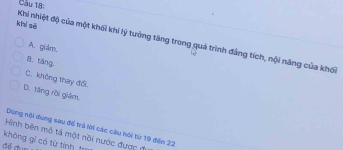 khí sē
Khi nhiệt độ của một khối khí lý tưởng tăng trong quá trình đầng tích, nội năng của khối
A. giảm.
B. tăng.
C. không thay đổi.
D. tăng rồi giảm.
Dùng nội dung sau để trả lời các câu hỏi từ 19 đến 22
Hình bên mô tả một nồi nước được đi
không gỉ có từ tính, trị
để đun