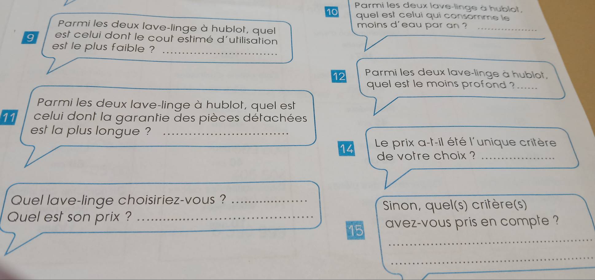 Parmi les deux lave-linge à hublot, 
10 quel est celui qui consomme le 
Parmi les deux lave-linge à hublot, quel 
moins d'eau par an ?_ 
9 est celui dont le cout estimé d'utilisation 
est le plus faible ?_ 
12 Parmi les deux lave-linge à hublot, 
quel est le moins profond ?...... 
Parmi les deux lave-linge à hublot, quel est 
11 celui dont la garantie des pièces détachées 
est la plus longue ?_ 
14 Le prix a-t-il été l'unique critère 
de votre choix ?_ 
Quel lave-linge choisiriez-vous ?_ 
Sinon, quel(s) critère(s) 
Quel est son prix ?_ 
_ 
15 avez-vous pris en compte ? 
_