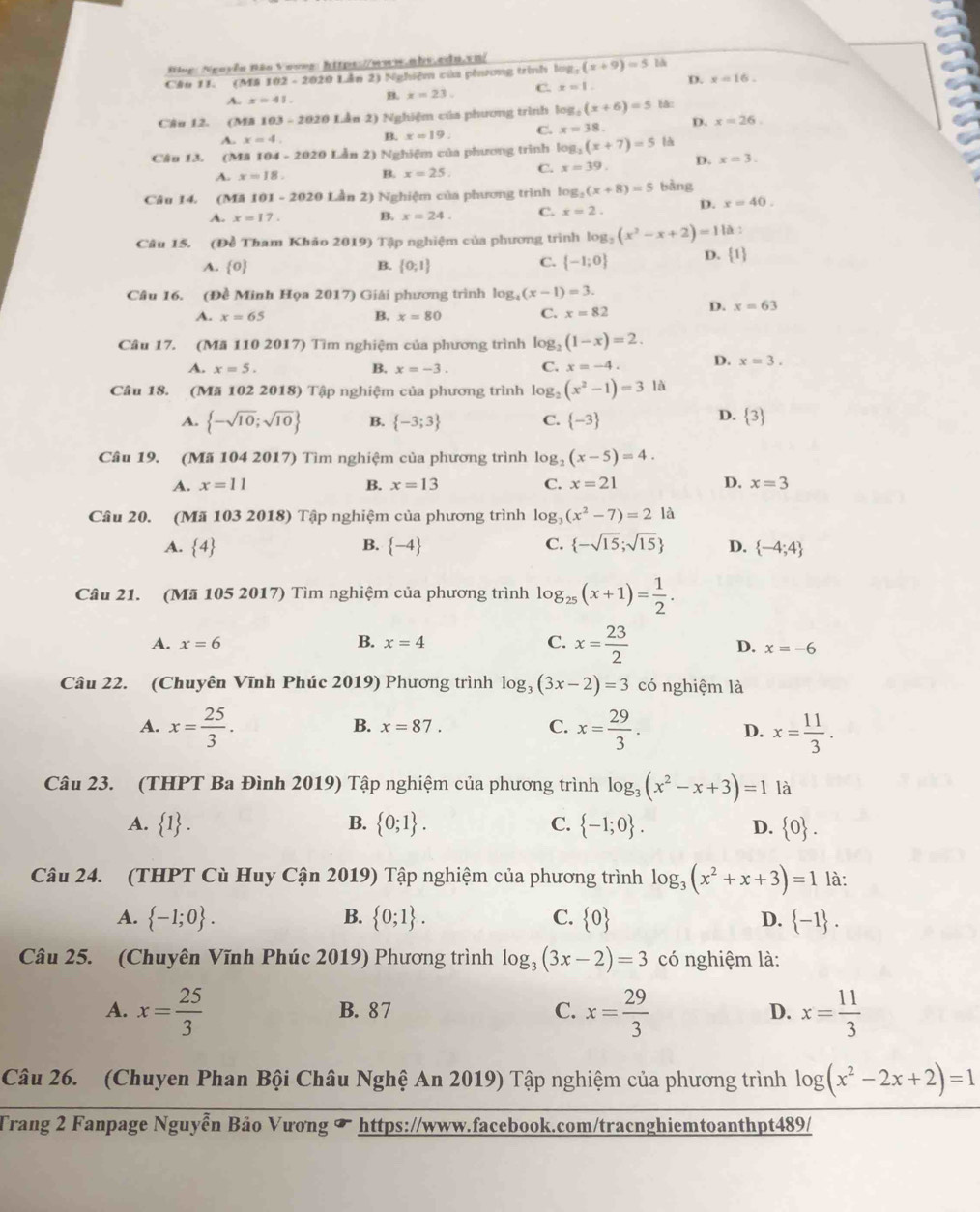 Ning: Nguyễn Bão Voves: https://www.abs.cdn.vn|
Câu 11. (M# 102 - 2020 Lần 2) Nghiệm của phương trình log (x+9)=5
A. x=41. B. x=23. C. x=1 D. x=16.
Câu 12. (Mã 16 0.3-2020 Lần 2) Nghiệm của phương trình log _5(x+6)=5 bǎ:
A. x=4.
B. x=19 C. x=38. D. x=26.
Câu 13. (MA 104 - 2020 Lẫn 2) Nghiệm của phương trình lc _2(x+7)=5 là
A. x=18. B. x=25. C. x=39 D. x=3.
Câu 14. (Mã 101 - 2020 Lần 2) Nghiệm của phương trình log: (x+8)=5 bàng
A. x=17. B. x=24. C. x=2 D. x=40.
Câu 15. (Đề Tham Khảo 2019) Tập nghiệm của phương trình log: (x^2-x+2)=1 là :
A. 0 B.  0;1
C.  -1;0 D. 1
Câu 16. (Đề Minh Họa 2017) Giải phương trình log _4(x-1)=3.
A. x=65 B. x=80 C. x=82 D. x=63
Câu 17. (Mã 110 2017) Tìm nghiệm của phương trình log _2(1-x)=2.
A. x=5. B. x=-3. C. x=-4. D. x=3.
Câu 18. (Mã 102 2018) Tập nghiệm của phương trình log (x^2-1)=3 là
D.
A.  -sqrt(10);sqrt(10) B.  -3;3 C.  -3  3
Câu 19. (Mã 104 2017) Tìm nghiệm của phương trình 1 g_2(x-5)=4.
A. x=11 B. x=13 C. x=21 D. x=3
Câu 20. (Mã 103 2018) Tập nghiệm của phương trình log, (x^2-7)=21
A.  4 B.  -4 C.  -sqrt(15);sqrt(15) D.  -4;4
Câu 21. (Mã 105 2017) Tìm nghiệm của phương trình log _25(x+1)= 1/2 .
A. x=6 B. x=4 C. x= 23/2 
D. x=-6
Câu 22. (Chuyên Vĩnh Phúc 2019) Phương trình log _3(3x-2)=3 có nghiệm là
A. x= 25/3 . x= 29/3 . D. x= 11/3 .
B. x=87.
C.
Câu 23. (THPT Ba Đình 2019) Tập nghiệm của phương trình log _3(x^2-x+3)=1 là
B.
A.  1 .  0;1 . C.  -1;0 . D.  0 .
Câu 24. (THPT Cù Huy Cận 2019) Tập nghiệm của phương trình log _3(x^2+x+3)=1 là:
A.  -1;0 . B.  0;1 . C.  0 D.  -1 .
Câu 25. (Chuyên Vĩnh Phúc 2019) Phương trình log _3(3x-2)=3 có nghiệm là:
A. x= 25/3  B. 87 C. x= 29/3  D. x= 11/3 
Câu 26. (Chuyen Phan Bội Châu Nghệ An 2019) Tập nghiệm của phương trình log (x^2-2x+2)=1
Trang 2 Fanpage Nguyễn Bảo Vương & https://www.facebook.com/tracnghiemtoanthpt489/