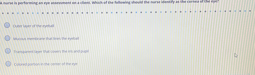 A nurse is performing an eye assessment on a client. Which of the following should the nurse identify as the cornea of the eye?
Outer layer of the eyeball
Mucous membrane that lines the eyeball
Transparent layer that covers the iris and pupil
Colored portion in the center of the eye