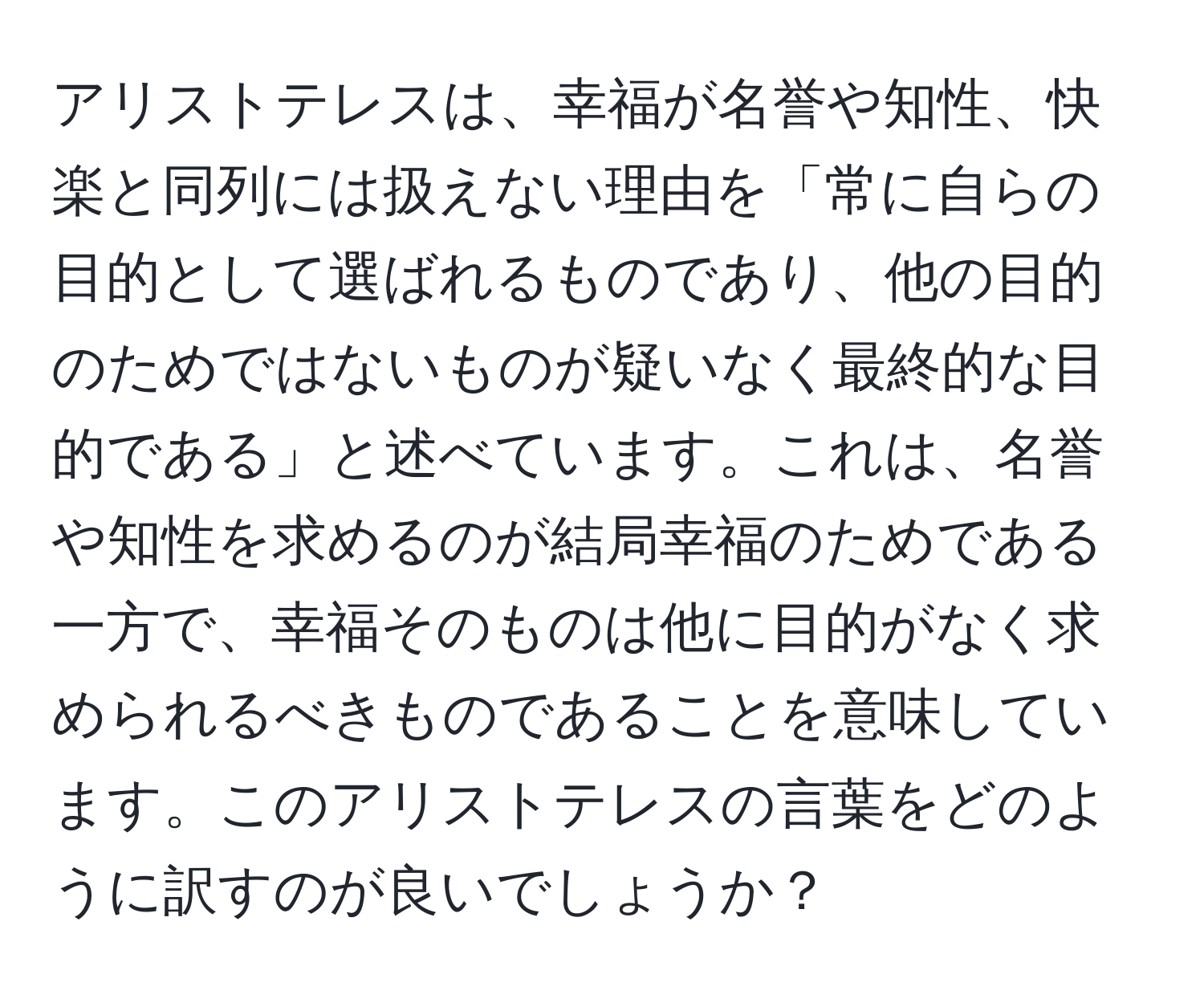 アリストテレスは、幸福が名誉や知性、快楽と同列には扱えない理由を「常に自らの目的として選ばれるものであり、他の目的のためではないものが疑いなく最終的な目的である」と述べています。これは、名誉や知性を求めるのが結局幸福のためである一方で、幸福そのものは他に目的がなく求められるべきものであることを意味しています。このアリストテレスの言葉をどのように訳すのが良いでしょうか？