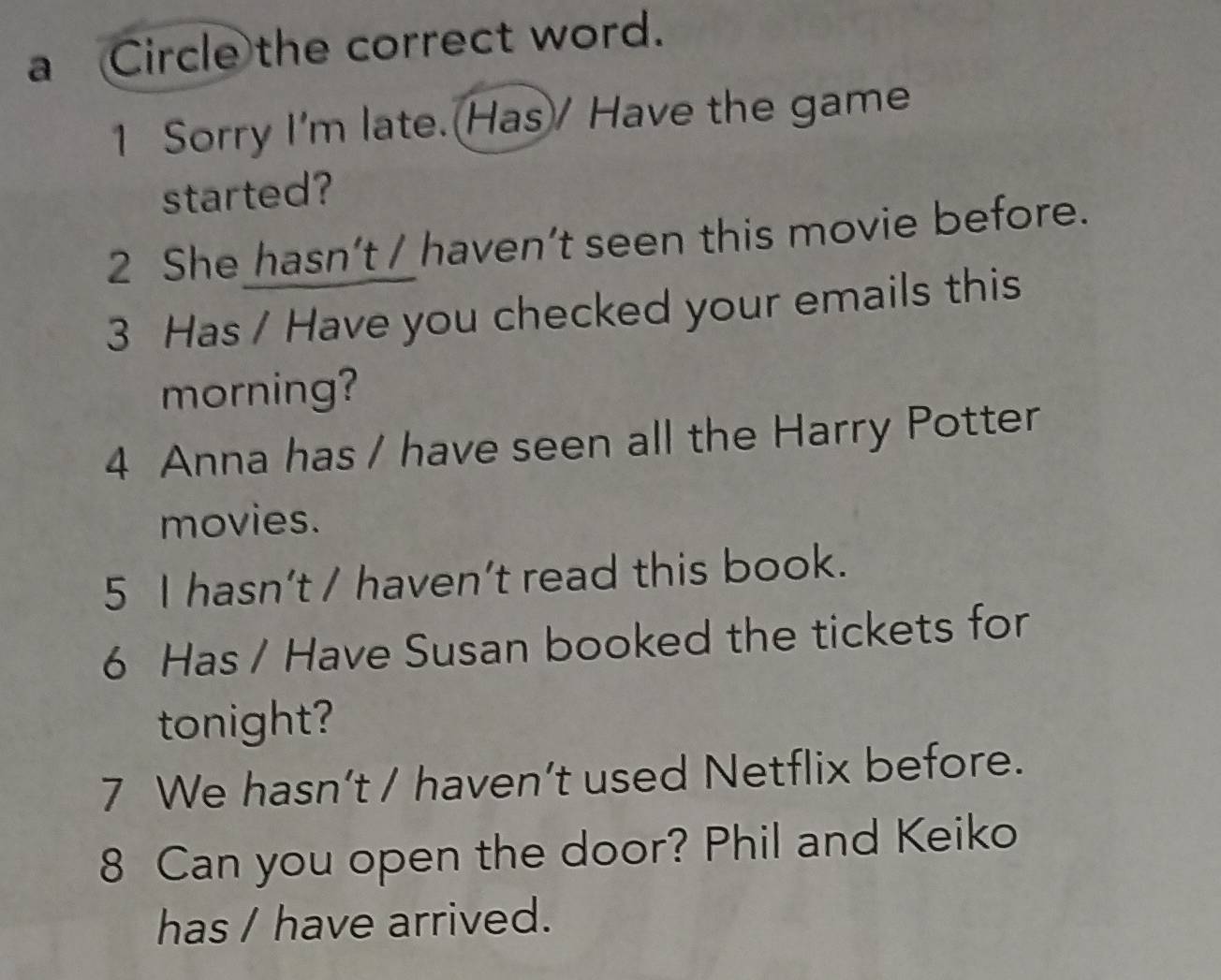 a Circle the correct word. 
1 Sorry I'm late. Has/ Have the game 
started? 
2 She hasn’t / haven’t seen this movie before. 
3 Has / Have you checked your emails this 
morning? 
4 Anna has / have seen all the Harry Potter 
movies. 
5 I hasn’t / haven’t read this book. 
6 Has / Have Susan booked the tickets for 
tonight? 
7 We hasn’t / haven’t used Netflix before. 
8 Can you open the door? Phil and Keiko 
has / have arrived.