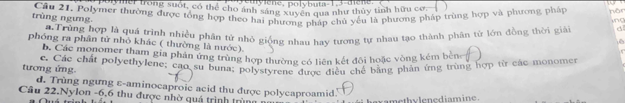 puylene, polybuta- 1, 3 -diene.
polymer trong suốt, có thể cho ánh sáng xuyền qua như thủy tinh hữu cơ.
Câu 21. Polymer thường được tổng hợp theo hai phương pháp chủ yếu là phương pháp trùng hợp và phương pháp hôn
trùng ngưng.
ing
a Trùng hợp là quá trình nhiều phân tử nhỏ giống nhau hay tương tự nhau tạo thành phân tử lớn đồng thời giải d
phóng ra phân tử nhỏ khác ( thường là nước).
b. Các monomer tham gia phản ứng trùng hợp thường có liên kết đôi hoặc vòng kém bền
tương ứng. c. Các chất polyethylene; cao su buna; polystyrene được điều chế bằng phản ứng trùng hợp từ các monomer
d. Trùng ngưng ε-aminocaproic acid thu được polycaproamid.
Câu 22.Nylon -6,6 thu được nhờ quá trình trùng :
vamethylenediamine.