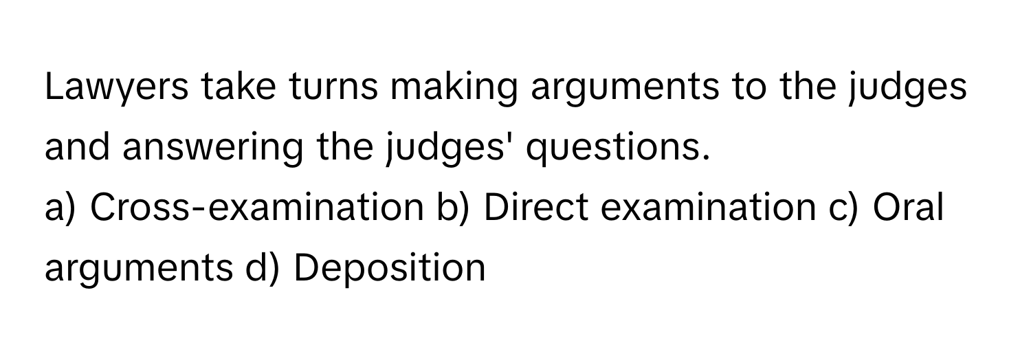 Lawyers take turns making arguments to the judges and answering the judges' questions.

a) Cross-examination b) Direct examination c) Oral arguments d) Deposition