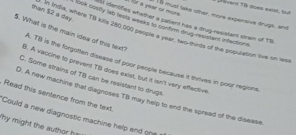 prevent TB does exist, but
for a year or more.
than $2 a day.
I1B must take other, more expensive drugs, and
st identifies whether a patient has a drug-resistant strain of TB
I look costly lab tests weeks to confirm drug-resistant infections
5. What is the main idea of this text?
. In India, where TB kills 280,000 people a year, two-thirds of the population live on les
A. TB is the forgotten disease of poor people because it thrives in poor regions
3. A vaccine to prevent TB does exist, but it isn't very effective
C. Some strains of TB can be resistant to drugs
Read this sentence from the text.
). A new machine that diagnoses TB may help to end the spread of the disease
Could a new diagnostic machine help end one 
'hy might the author ha