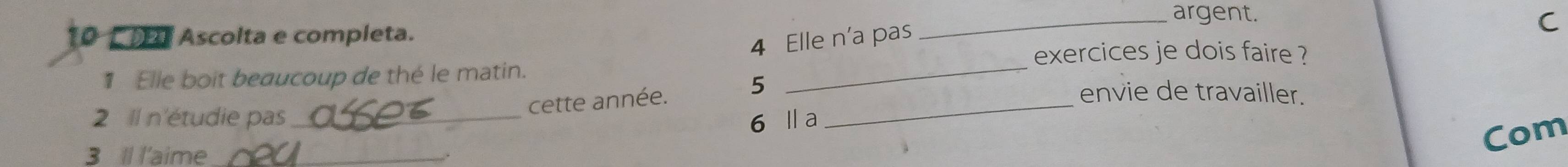 argent. 
10 Ascolta e completa. 
4 Elle n'a pas 
C 
exercices je dois faire ? 
1 Elle boit beaucoup de thé le matin. _envie de travailler. 
cette année. 5 _ 
2 Il n'étudie pas _ 6 la 
3 Il l'aime_ 
Com 
,.