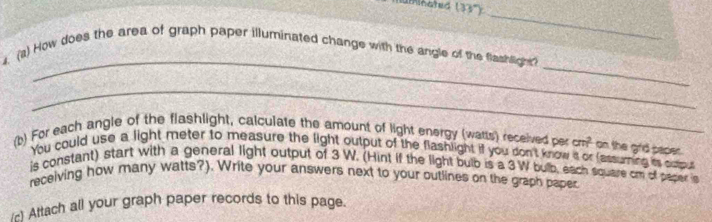 numinated (33°) _ 
6 
_ 
_ 
4. (a) How does the area of graph paper illuminated change with the angle of the flashlight? 
_ 
(b) For each angle of the flashlight, calculate the amount of light energy (watts) received per cm^2 on the grid paper. 
You could use a light meter to measure the light output of the flashlight if you don't know s or (assuming is oxpus 
is constant) start with a general light output of 3 W. (Hint if the light bulb is a 3W bulb, each square cm of paper is 
receiving how many watts?). Write your answers next to your outlines on the graph paper 
) Attach all your graph paper records to this page.