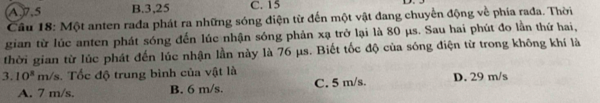 A. 7.5 B. 3,25 C. 15
Câu 18: Một anten rada phát ra những sóng điện từ đến một vật đang chuyển động về phía rađa. Thời
gian từ lúc anten phát sóng đến lúc nhận sóng phản xạ trở lại là 80 μs. Sau hai phút đo lần thứ hai,
thời gian từ lúc phát đến lúc nhận lần này là 76 μs. Biết tốc độ của sóng điện từ trong không khí là
3.10^8 n n/s. Tốc độ trung bình của vật là
A. 7 m/s. B. 6 m/s. C. 5 m/s.
D. 29 m/s