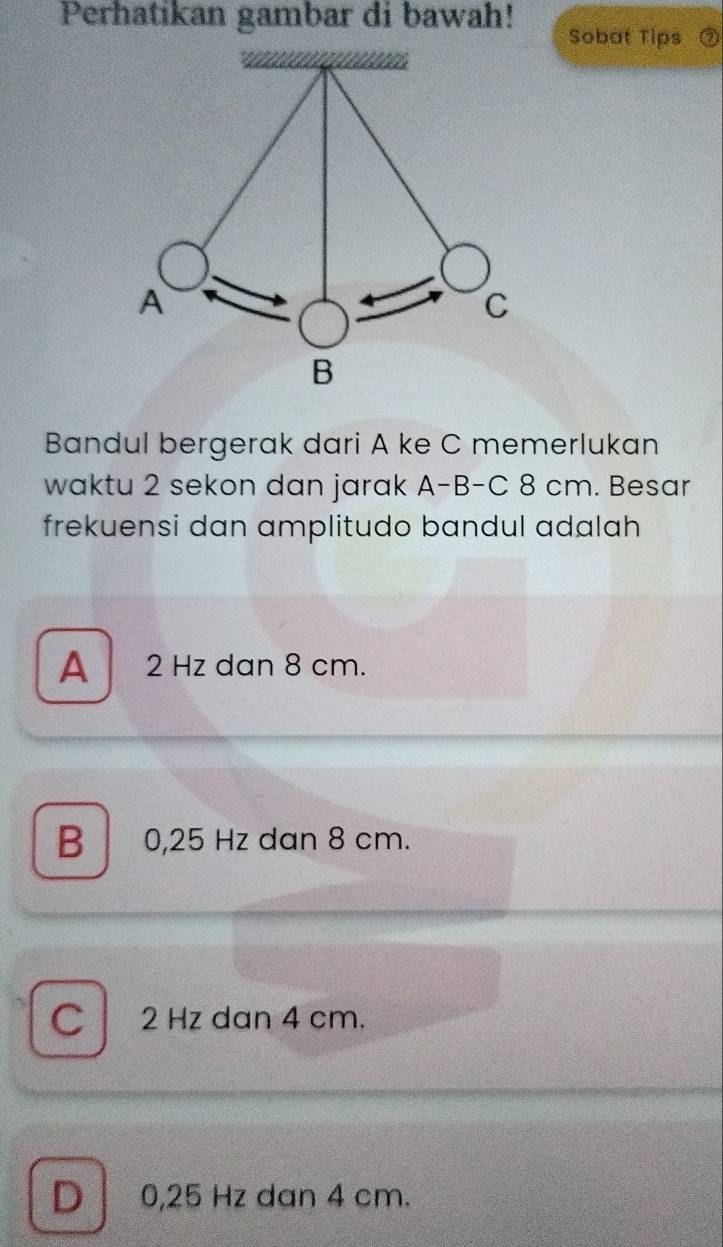 Perhatikan gambar di bawah! Sobat Tips
Bandul bergerak dari A ke C memerlukan
waktu 2 sekon dan jarak A-B-C 8 cm. Besar
frekuensi dan amplitudo bandul adalah
A 2 Hz dan 8 cm.
B 0,25 Hz dan 8 cm.
C 2 Hz dan 4 cm.
D 0,25 Hz dan 4 cm.