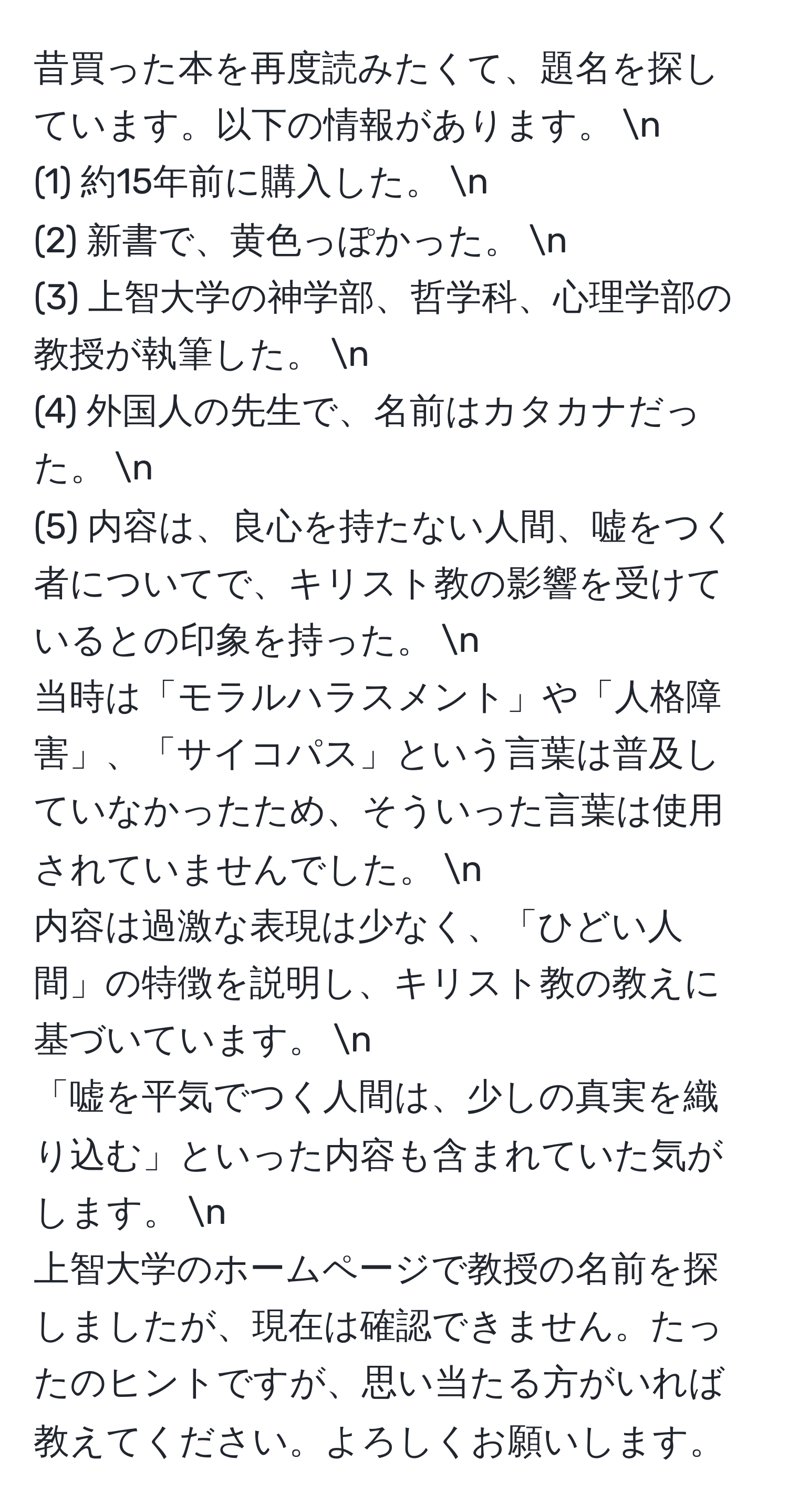 昔買った本を再度読みたくて、題名を探しています。以下の情報があります。 n
(1) 約15年前に購入した。 n
(2) 新書で、黄色っぽかった。 n
(3) 上智大学の神学部、哲学科、心理学部の教授が執筆した。 n
(4) 外国人の先生で、名前はカタカナだった。 n
(5) 内容は、良心を持たない人間、嘘をつく者についてで、キリスト教の影響を受けているとの印象を持った。 n
当時は「モラルハラスメント」や「人格障害」、「サイコパス」という言葉は普及していなかったため、そういった言葉は使用されていませんでした。 n
内容は過激な表現は少なく、「ひどい人間」の特徴を説明し、キリスト教の教えに基づいています。 n
「嘘を平気でつく人間は、少しの真実を織り込む」といった内容も含まれていた気がします。 n
上智大学のホームページで教授の名前を探しましたが、現在は確認できません。たったのヒントですが、思い当たる方がいれば教えてください。よろしくお願いします。