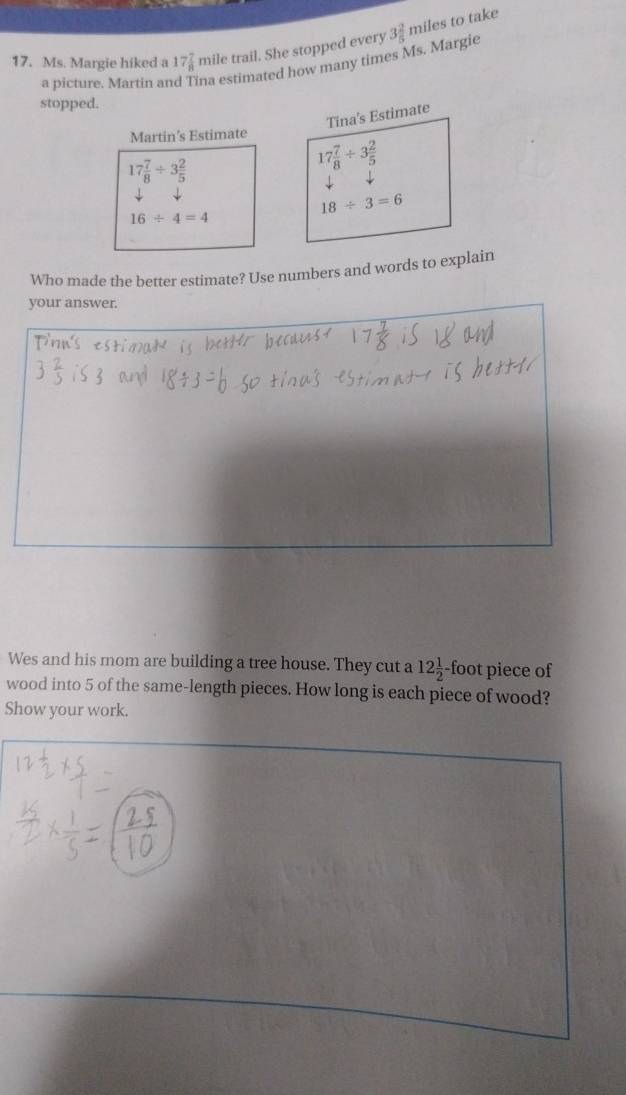Ms. Margie hiked a 17 7/8  mile trail. She stopped every 3 2/5  miles to take 
a picture. Martin ar na estimated how many times Ms. Margie 
stopped. 
Tina's Estimate 
Martin's Estimate
17 7/8 / 3 2/5 
17 7/8 / 3 2/5 
16/ 4=4
18/ 3=6
Who made the better estimate? Use numbers and words to explain 
your answer. 
Wes and his mom are building a tree house. They cut a 12 1/2 · -foot piece of 
wood into 5 of the same-length pieces. How long is each piece of wood? 
Show your work.