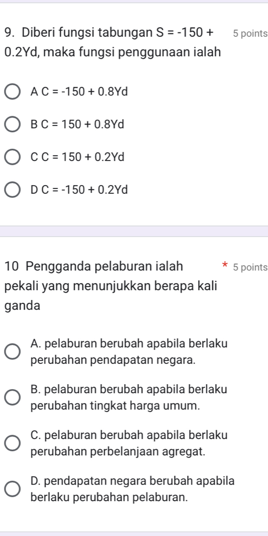 Diberi fungsi tabungan S=-150+ 5 points
0.2Yd, maka fungsi penggunaan ialah
AC=-150+0.8Yd
B C=150+0.8Yd . 
a C=150+0.2Yd
DC=-150+0.2Yd
10 Pengganda pelaburan ialah 5 points
pekali yang menunjukkan berapa kali
ganda
A. pelaburan berubah apabila berlaku
perubahan pendapatan negara.
B. pelaburan berubah apabila berlaku
perubahan tingkat harga umum.
C. pelaburan berubah apabila berlaku
perubahan perbelanjaan agregat.
D. pendapatan negara berubah apabila
berlaku perubahan pelaburan.