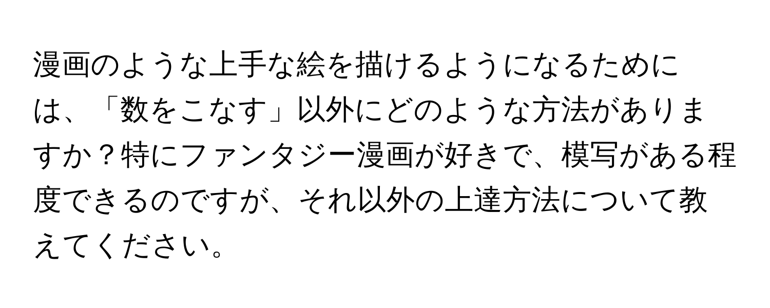 漫画のような上手な絵を描けるようになるためには、「数をこなす」以外にどのような方法がありますか？特にファンタジー漫画が好きで、模写がある程度できるのですが、それ以外の上達方法について教えてください。