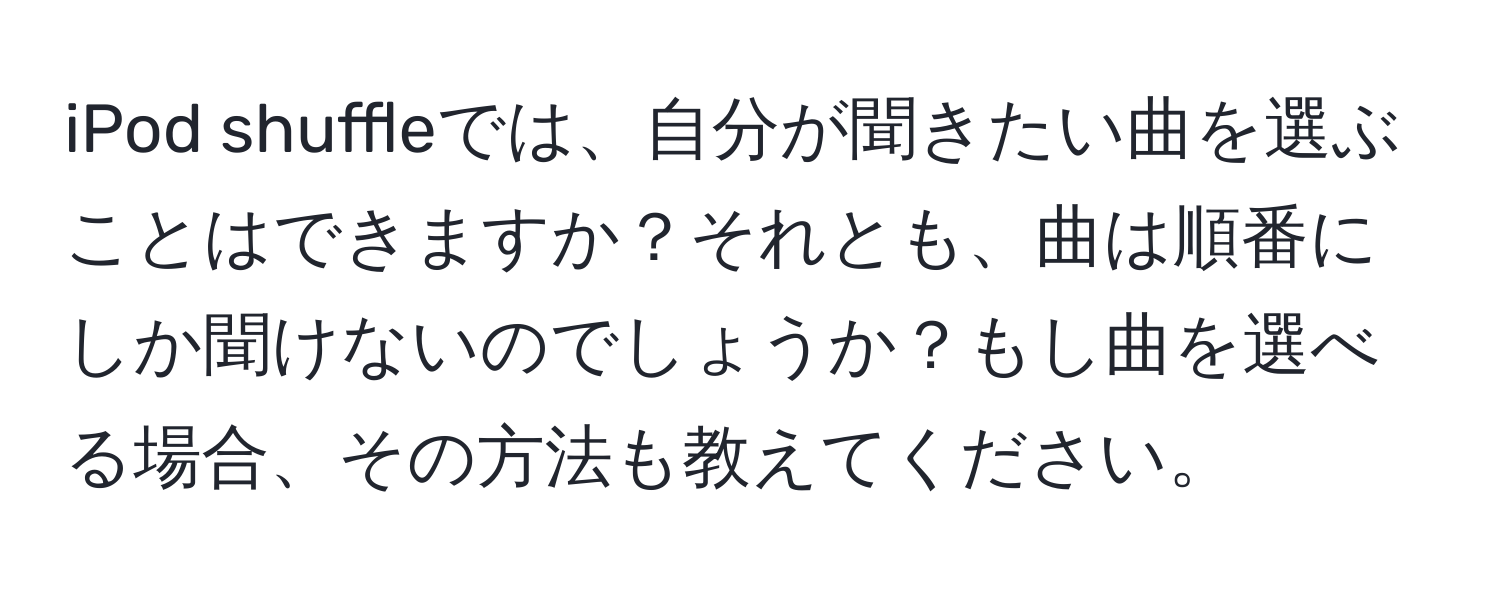 iPod shuffleでは、自分が聞きたい曲を選ぶことはできますか？それとも、曲は順番にしか聞けないのでしょうか？もし曲を選べる場合、その方法も教えてください。