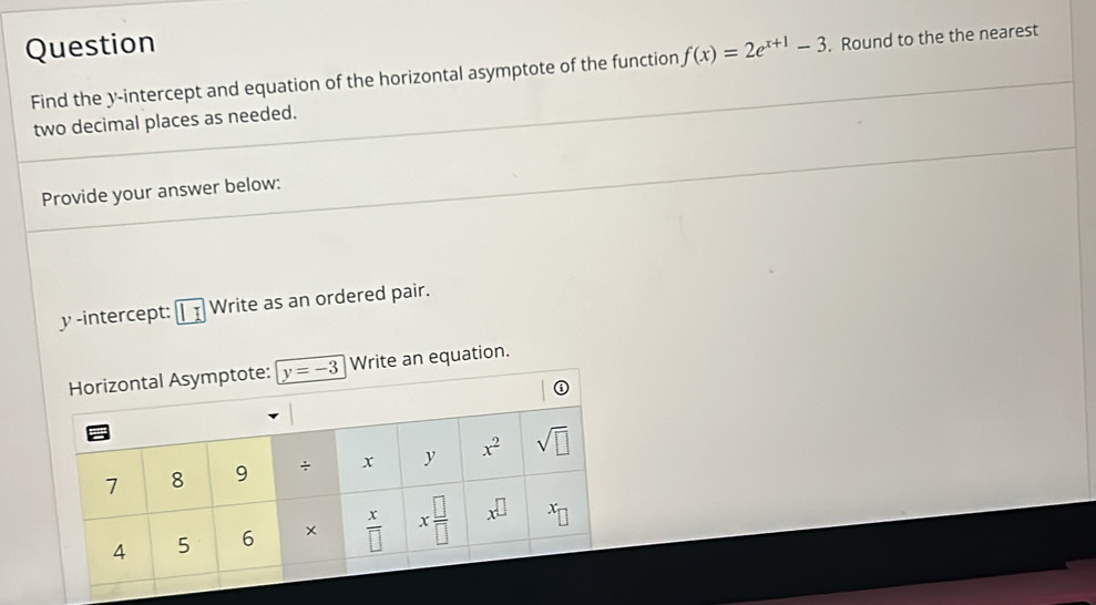 Question f(x)=2e^(x+1)-3. Round to the the nearest
Find the y-intercept and equation of the horizontal asymptote of the function
two decimal places as needed.
Provide your answer below:
y -intercept: || Write as an ordered pair.
Write an equation.