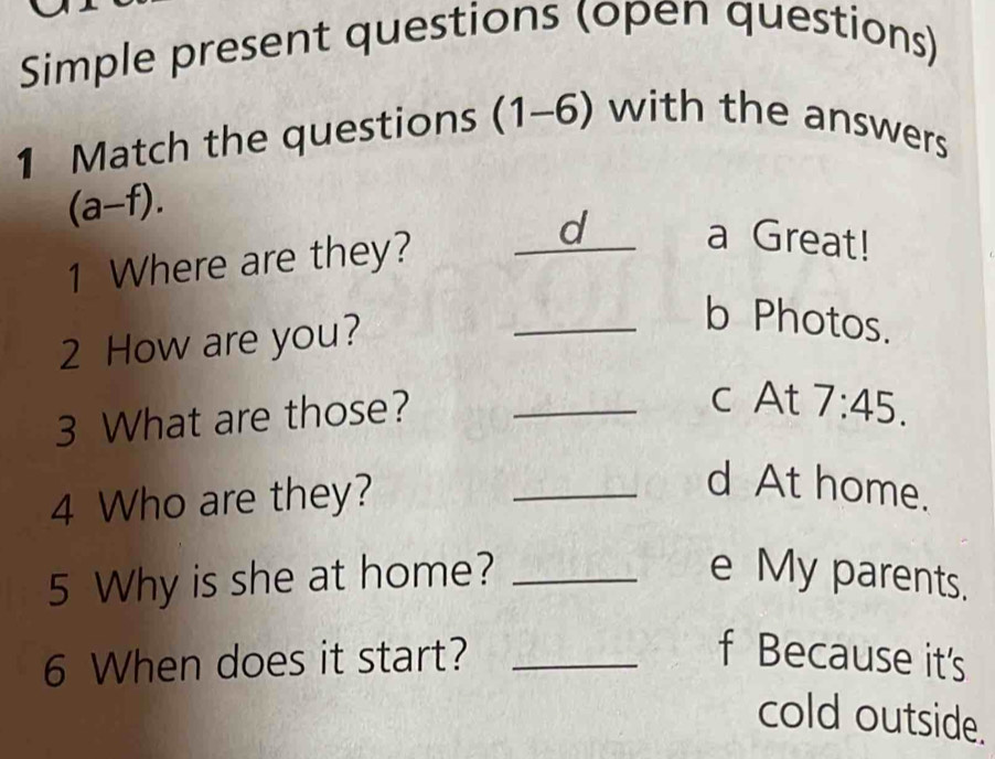 Simple present questions (open questions)
1 Match the questions (1-6) with the answers
(a-f). 
1 Where are they?
d a Great!
2 How are you?
_b Photos.
3 What are those?_

C° 7:45. 
v 
4 Who are they?
_d At home.
5 Why is she at home? _e My parents.
6 When does it start? _f Because it's
cold outside.