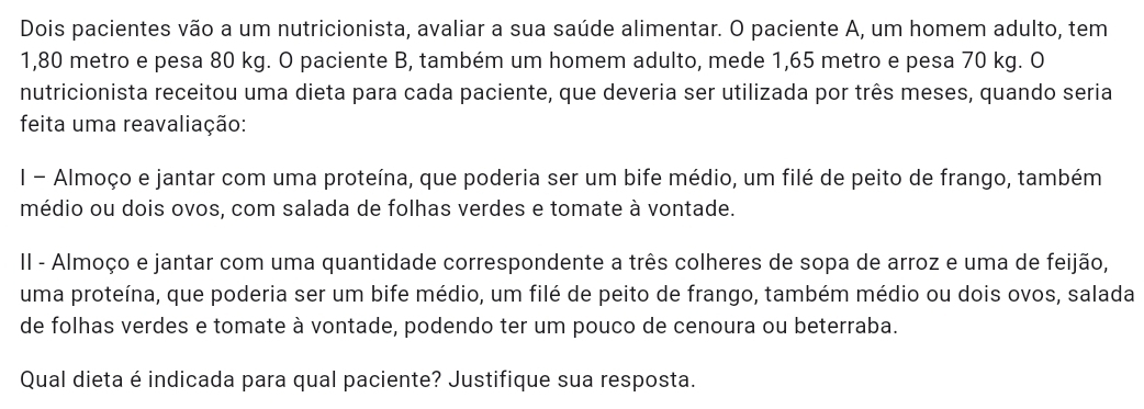 Dois pacientes vão a um nutricionista, avaliar a sua saúde alimentar. O paciente A, um homem adulto, tem
1,80 metro e pesa 80 kg. O paciente B, também um homem adulto, mede 1,65 metro e pesa 70 kg. O 
nutricionista receitou uma dieta para cada paciente, que deveria ser utilizada por três meses, quando seria 
feita uma reavaliação: 
I - Almoço e jantar com uma proteína, que poderia ser um bife médio, um filé de peito de frango, também 
médio ou dois ovos, com salada de folhas verdes e tomate à vontade. 
II - Almoço e jantar com uma quantidade correspondente a três colheres de sopa de arroz e uma de feijão, 
uma proteína, que poderia ser um bife médio, um filé de peito de frango, também médio ou dois ovos, salada 
de folhas verdes e tomate à vontade, podendo ter um pouco de cenoura ou beterraba. 
Qual dieta é indicada para qual paciente? Justifique sua resposta.