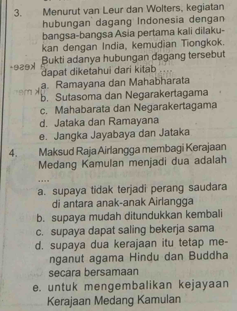 Menurut van Leur dan Wolters, kegiatan
hubungan dagang Indonesia dengan
bangsa-bangsa Asia pertama kali dilaku-
kan dengan India, kemudian Tiongkok.
Bukti adanya hubungan dagang tersebut
- 929x dapat diketahui dari kitab ...
a. Ramayana dan Mahabharata
e b. Sutasoma dan Negarakertagama
c. Mahabarata dan Negarakertagama
d. Jataka dan Ramayana
e. Jangka Jayabaya dan Jataka
4. Maksud Raja Airlangga membagi Kerajaan
Medang Kamulan menjadi dua adalah
..
a. supaya tidak terjadi perang saudara
di antara anak-anak Airlangga
b. supaya mudah ditundukkan kembali
c. supaya dapat saling bekerja sama
d. supaya dua kerajaan itu tetap me-
nganut agama Hindu dan Buddha
secara bersamaan
e. untuk mengembalikan kejayaan
Kerajaan Medang Kamulan