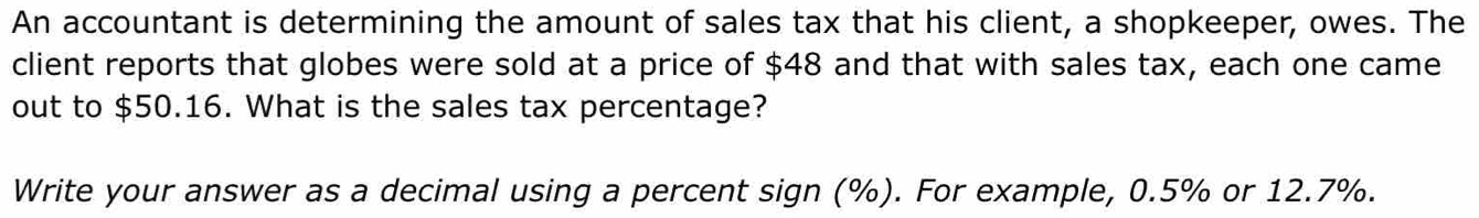 An accountant is determining the amount of sales tax that his client, a shopkeeper, owes. The 
client reports that globes were sold at a price of $48 and that with sales tax, each one came 
out to $50.16. What is the sales tax percentage? 
Write your answer as a decimal using a percent sign (%). For example, 0.5% or 12.7%.