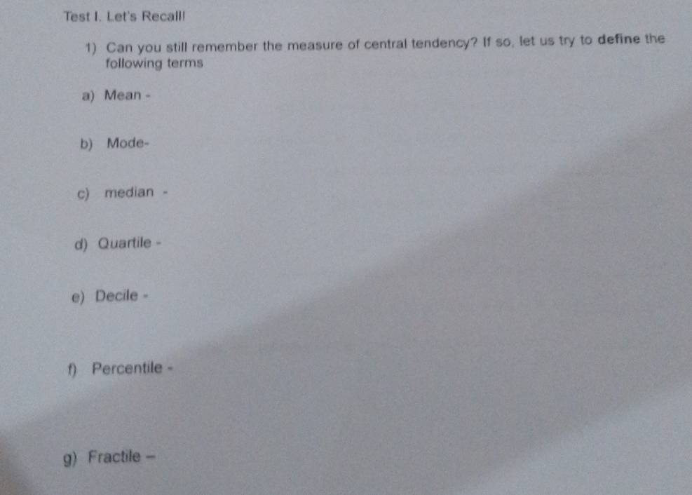 Test I. Let's Recall! 
1) Can you still remember the measure of central tendency? If so, let us try to define the 
following terms 
a) Mean - 
b) Mode- 
c) median - 
d) Quartile - 
e) Decile - 
f) Percentile - 
g) Fractile -