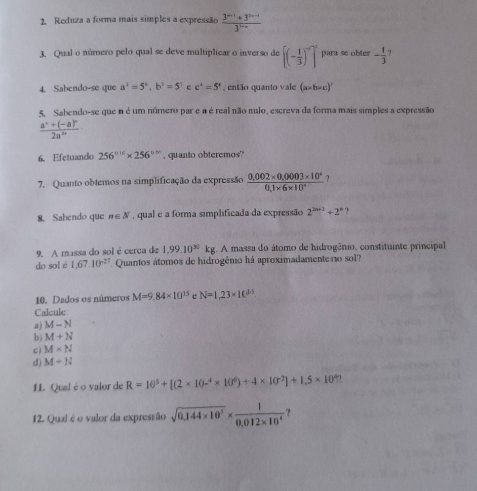 Reduza a forma mais simples a expressão  (3^(n+1)+3^(2n-1))/3^(3-n) 
3. Qual o número pelo qual se deve multiplicar o inverso de [(- 1/3 )^-4]^2 para se obter - 1/3 
4. Sabendo-se que a^2=5^6,b^3=5^? e c^4=5^6 , então quanto vale (a* b* c)'
5. Sabendo-se que n é um número par e a é real não nulo, escreva da forma mais simples a expressão
frac a^n+(-a)^n2a^(2n)·
6. Efetuando 256^(circ 16)* 256^(circ .0') , quanto obteremos''
7. Quanto obtemos na simplificação da expressão  (0,002* 0,0003* 10^8)/0,1* 6* 10^4  ?
8. Sabendo que n∈ N , qual é a forma simplificada da expressão 2^(2n+2)+2^n ?
9. A massa do sol écerca de 1,99.10^(30)kg. A massa do átomo de hidrogênio, constituinte principal
do sol é 1,67.10^(-27) Quantos átomos de hidrogênio há aproximadamenteno sol?
10. Dados os números M=9.84* 10^(15) e N=1,23* 10^(15).
Calcule
a) M-N
b) M+N
c) M* N
d) M/ N
1L. Qual éo valor de R=10^5+[(2* 10^(-4)* 10^6)+4* 10^(-2)]+1.5* 10^4
12. Qual é o valor da expressão sqrt(0,144* 10^5)*  1/0,012* 10^4  ?