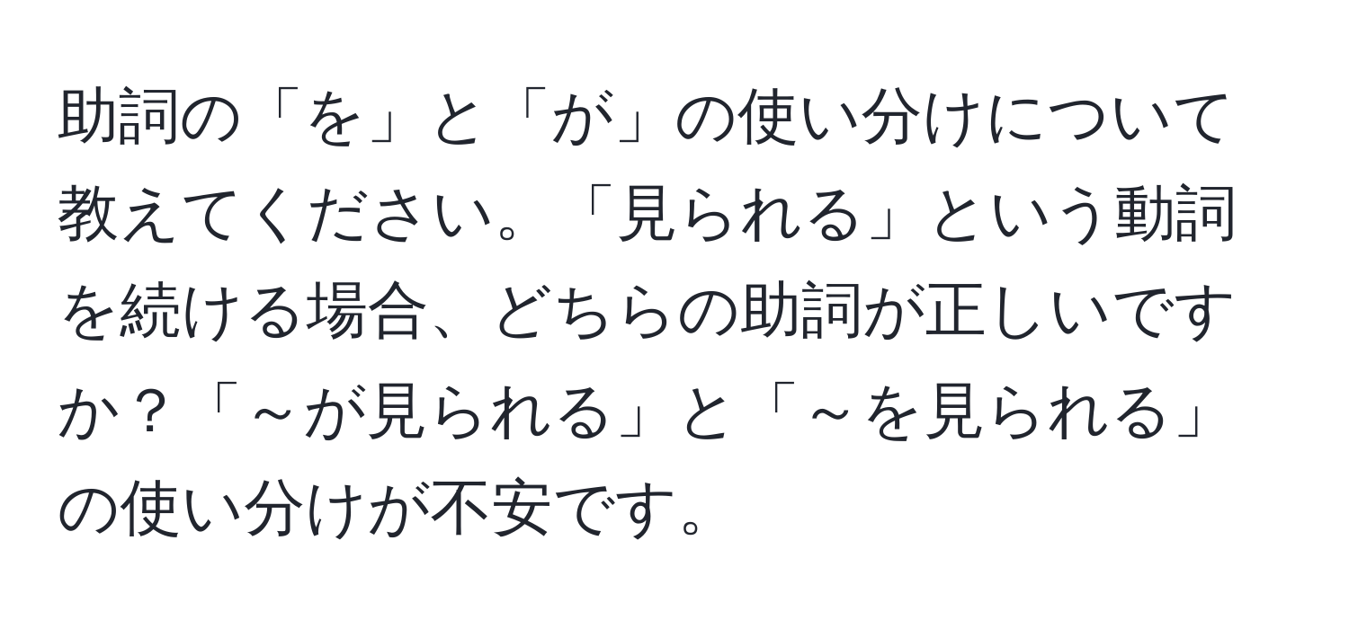 助詞の「を」と「が」の使い分けについて教えてください。「見られる」という動詞を続ける場合、どちらの助詞が正しいですか？「～が見られる」と「～を見られる」の使い分けが不安です。