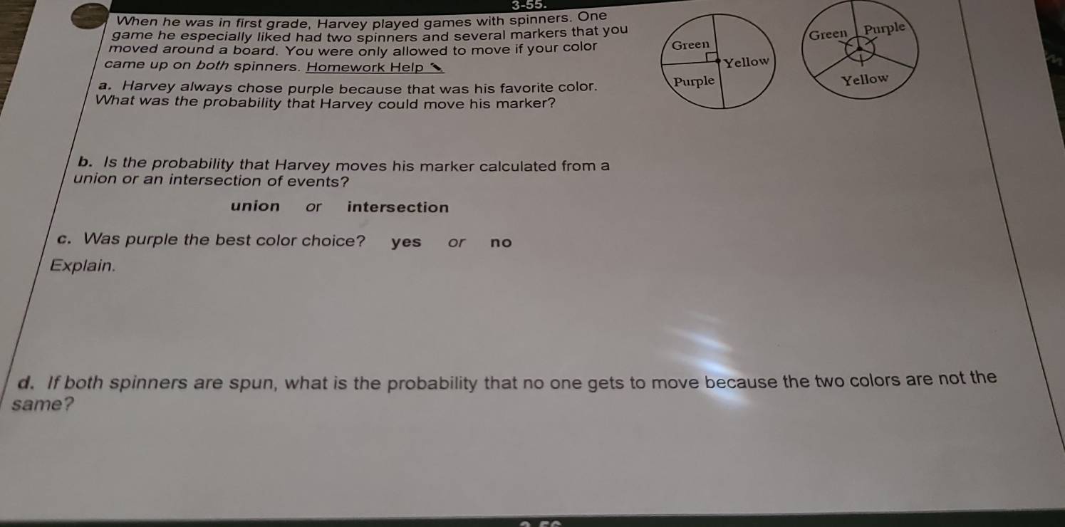 3-55
When he was in first grade, Harvey played games with spinners. One
game he especially liked had two spinners and several markers that you
moved around a board. You were only allowed to move if your color 
came up on both spinners. Homework Help 1
a. Harvey always chose purple because that was his favorite color.
What was the probability that Harvey could move his marker?
b. Is the probability that Harvey moves his marker calculated from a
union or an intersection of events?
union or intersection
c. Was purple the best color choice? yes or no
Explain.
d. If both spinners are spun, what is the probability that no one gets to move because the two colors are not the
same?