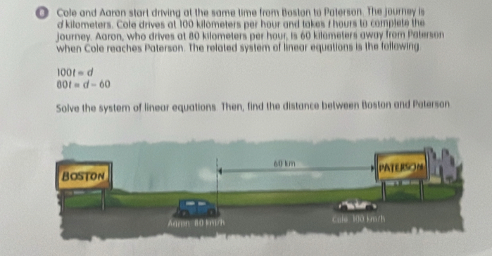 Cole and Aaron start driving at the same time from Boston to Paterson. The journey is 
dkilometers. Cole drives at 100 kilometers per hour and takes / hours to complete the 
journey. Aaron, who drives at 80 kilometers per hour, is 60 kilemeters away from Paterson 
when Cole reaches Paterson. The related system of linear equations is the following
100t=d
00t=d-60
Solve the system of linear equations. Then, find the distance between Boston and Paterson
