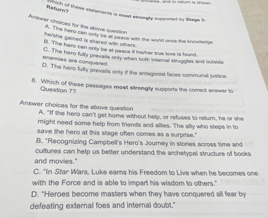 ers e, and in retur is s h ow n 
Return?
hich of these statements is most strongly supported by Stage 3:
Answer choices for the above question
A. The hero can only be at peace with the world once the knowledge
he/she gained is shared with others.
B. The hero can only be at peace if his/her true love is found.
C. The hero fully prevails only when both internal struggles and outside
enemies are conquered.
D. The hero fully prevails only if the antagonist faces communal justice.
8. Which of these passages most strongly supports the correct answer to
Question 7?
Answer choices for the above question
A. “If the hero can't get home without help, or refuses to return, he or she
might need some help from friends and allies. The ally who steps in to
save the hero at this stage often comes as a surprise."
B. “Recognizing Campbell’s Hero’s Journey in stories across time and
cultures can help us better understand the archetypal structure of books
and movies."
C. “In Star Wars, Luke earns his Freedom to Live when he becomes one
with the Force and is able to impart his wisdom to others."
D. “Heroes become masters when they have conquered all fear by
defeating external foes and internal doubt."