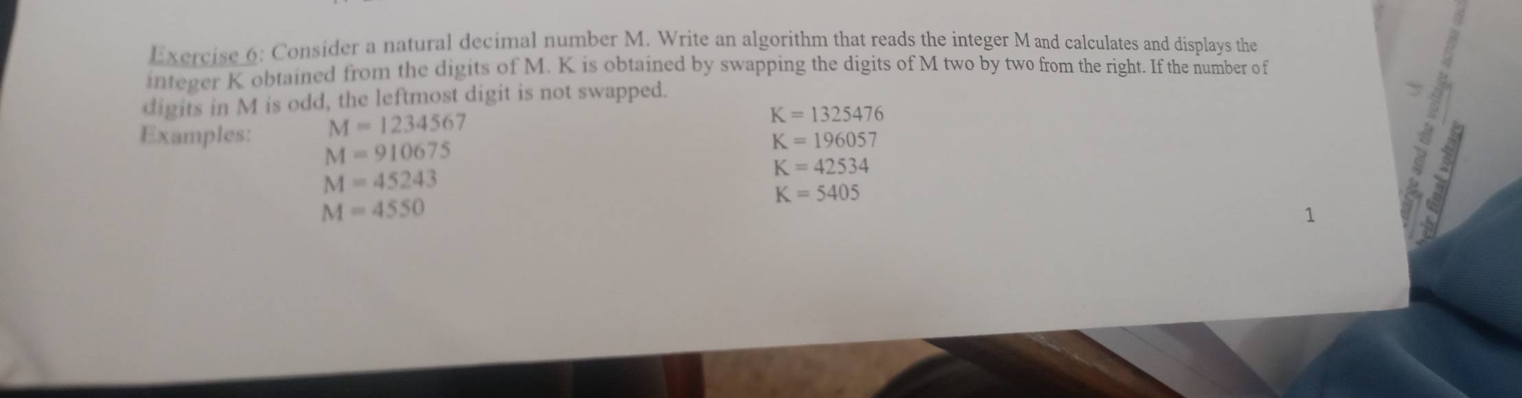 Consider a natural decimal number M. Write an algorithm that reads the integer Mand calculates and displays the 
integer K obtained from the digits of M. K is obtained by swapping the digits of M two by two from the right. If the number of 
digits in M is odd, the leftmost digit is not swapped. 
Examples: M=1234567
K=1325476
M=910675
K=196057
M=45243
K=42534
K=5405
M=4550