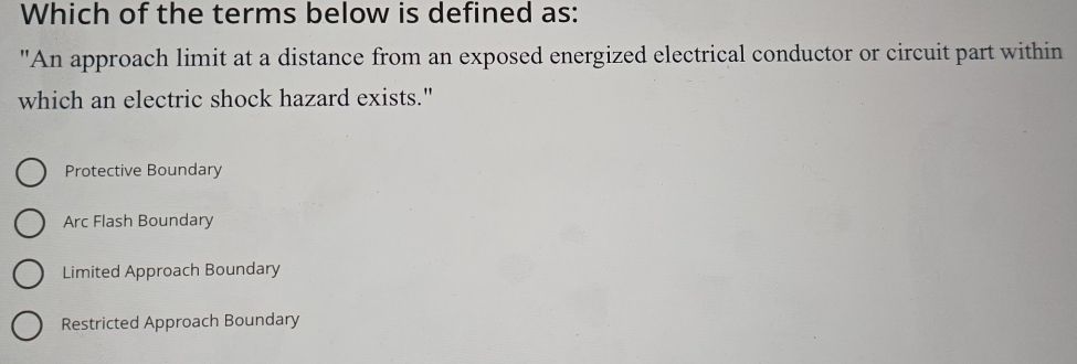 Which of the terms below is defined as:
"An approach limit at a distance from an exposed energized electrical conductor or circuit part within
which an electric shock hazard exists."
Protective Boundary
Arc Flash Boundary
Limited Approach Boundary
Restricted Approach Boundary