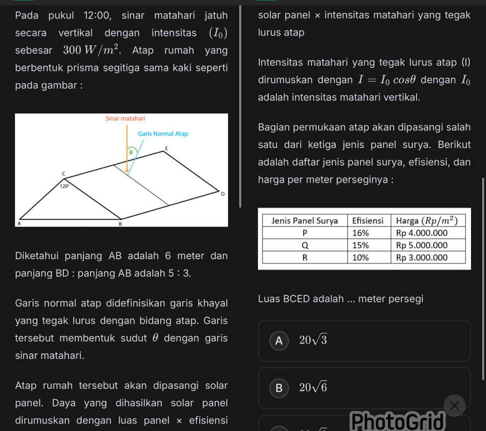 Pada pukul 12:00 , sinar matahari jatuh solar panel × intensitas matahari yang tegak
secara vertikal dengan intensitas (I_0) lurus atap
sebesar 300W/m^2. Atap rumah yang
berbentuk prisma segitiga sama kaki seperti Intensitas matahari yang tegak lurus atap (I)
pada gambar :
dirumuskan dengan I=I_0 cos θ dengan I_0
adalah intensitas matahari vertikal.
Bagian permukaan atap akan dipasangi salah
satu dari ketiga jenis panel surya. Berikut
adalah daftar jenis panel surya, efisiensi, dan
harga per meter perseginya :
Diketahui panjang AB adalah 6 meter dan
panjang BD : panjang AB adalah 5:3.
Garis normal atap didefinisikan garis khayal Luas BCED adalah ... meter persegi
yang tegak lurus dengan bidang atap. Garis
tersebut membentuk sudut θ dengan garis A 20sqrt(3)
sinar matahari.
Atap rumah tersebut akan dipasangi solar B 20sqrt(6)
panel. Daya yang dihasilkan solar panel ×
dirumuskan dengan luas panel × efisiensi PhotoGrid