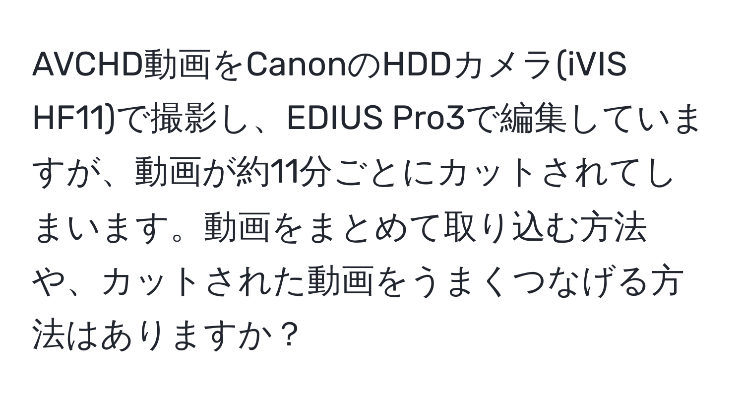 AVCHD動画をCanonのHDDカメラ(iVIS HF11)で撮影し、EDIUS Pro3で編集していますが、動画が約11分ごとにカットされてしまいます。動画をまとめて取り込む方法や、カットされた動画をうまくつなげる方法はありますか？