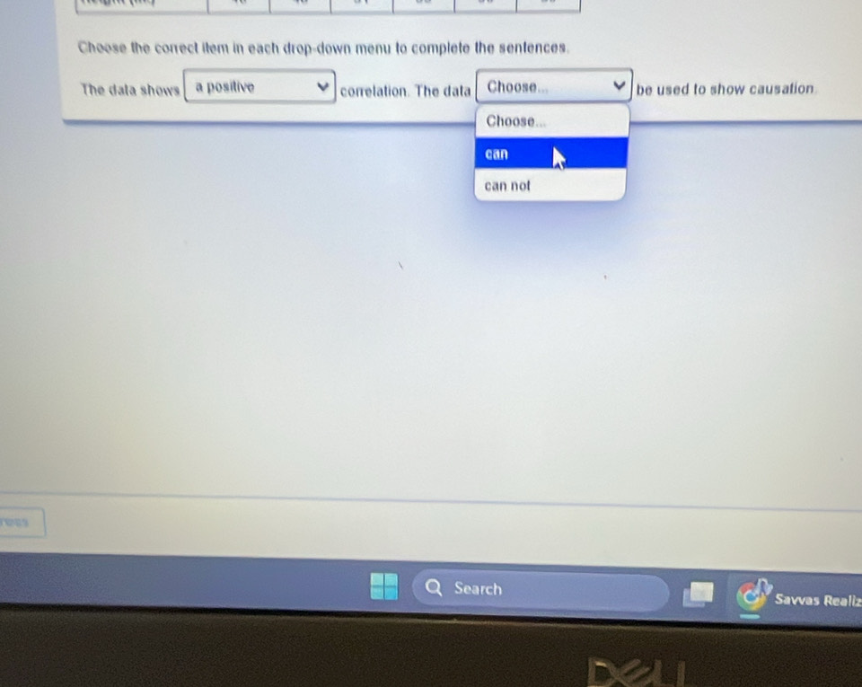 Choose the correct item in each drop-down menu to complete the sentences.
The dala shows a positive correlation. The data Choose.. be used to show causation.
Choose...
can
can not
rees
Search Savvas Realiz