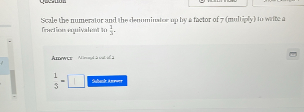 Question 
Scale the numerator and the denominator up by a factor of 7 (multiply) to write a 
fraction equivalent to  1/3 . 
Answer Attempt 2 out of 2 
I
 1/3 =□ Submit Answer