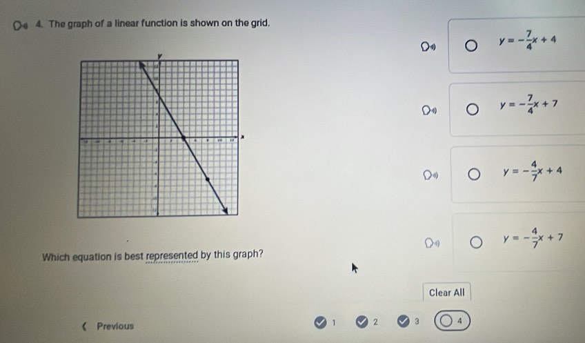 Oa 4. The graph of a linear function is shown on the grid.
D y=- 7/4 x+4
y=- 7/4 x+7
y=- 4/7 x+4
y=- 4/7 x+7
Which equation is best represented by this graph?
Clear All
《 Previous
1 2 3 4