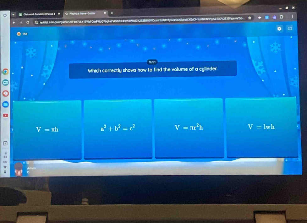 Claeswork for Moth 8 Period 3 O Playing & Game-Quizizz
C quizizz.com/join/game/U2FsdGVkX19Ws9QsePNLQYbq6aYal0dcb8kqWAWBUC%252B88SW0cmlSUAR37yS2aUaXjSxtslCXEdOH1cKNUNhPg%2 53D%253D
150
18/21
Which correctly shows how to find the volume of a cylinder.
V=π h
a^2+b^2=c^2
V=π r^2h
V=lwh