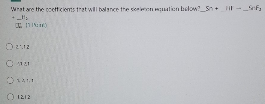 What are the coefficients that will balance the skeleton equation below?_ Sn+ _  HF _  SnF_2
+_  H_2
(1 Point)
2, 1, 1, 2
2, 1, 2, 1
1, 2, 1, 1
1, 2, 1, 2