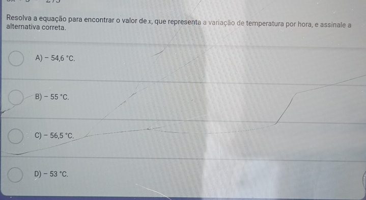 Resolva a equação para encontrar o valor dex, que representa a variação de temperatura por hora, e assinale a
alternativa correta.
A) -54,6°C.
B) -55°C.
C) -56,5°C.
D) -53°C.