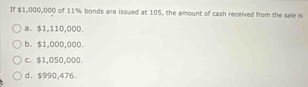 If $1,000,000 of 11% bonds are issued at 105, the amount of cash received from the sale is
a. $1,110,000.
b. $1,000,000.
c. $1,050,000.
d. $990,476.