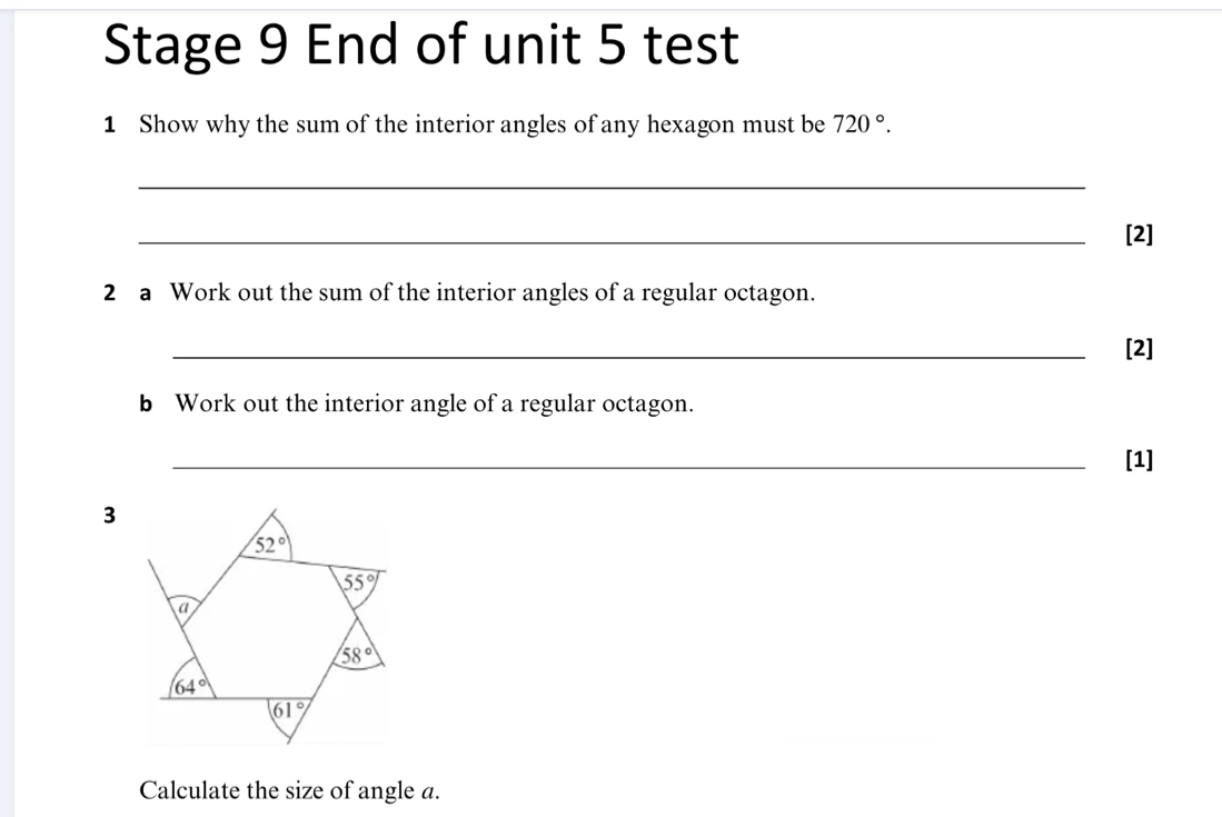 Stage 9 End of unit 5 test
1 Show why the sum of the interior angles of any hexagon must be 720°.
_
_
[2]
2 a Work out the sum of the interior angles of a regular octagon.
_[2]
b Work out the interior angle of a regular octagon.
_[1]
Calculate the size of angle a.