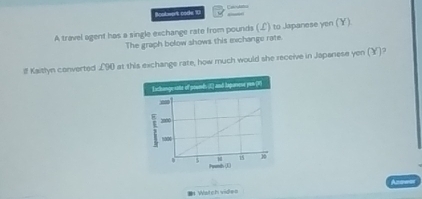 Rcolmort code 10 
A travel agent has a single exchange rate from pounds (L) to Japanese yen (￥) 
The graph bolow shows this michange rate. 
If Kaitlyn converted £90 at this exchange rate, how much would she receive in Japanese yen (Y)? 
= Watch vides