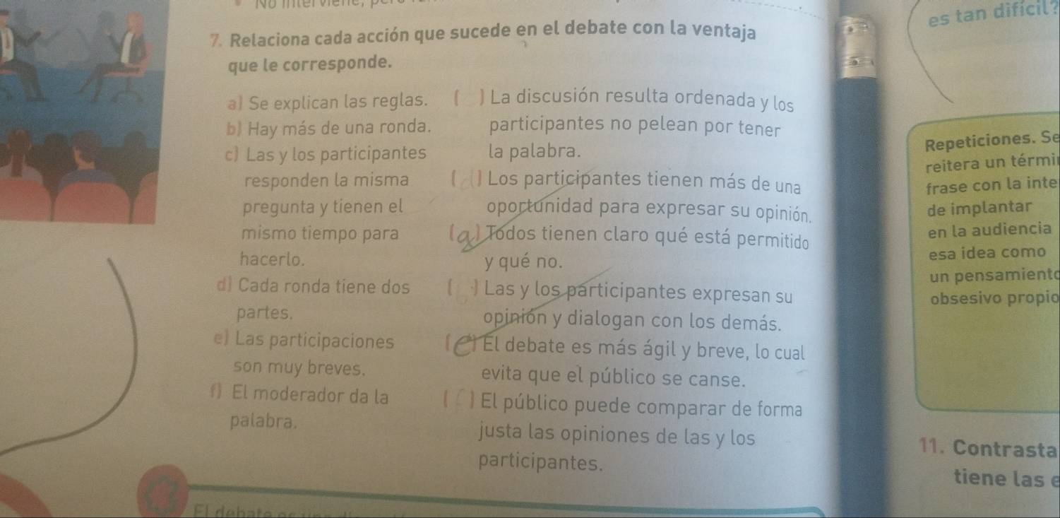 es tan difícil . 
7. Relaciona cada acción que sucede en el debate con la ventaja 
que le corresponde. 
a) Se explican las reglas. ) La discusión resulta ordenada y los 
b) Hay más de una ronda. participantes no pelean por tener 
c) Las y los participantes la palabra. 
Repeticiones. Se 
reitera un térmir 
responden la misma Los participantes tienen más de una frase con la inte 
pregunta y tienen el oportunidad para expresar su opinión. 
de implantar 
mismo tiempo para ) Todos tienen claro qué está permitido 
en la audiencia 
hacerlo. y qué no. esa idea como 
un pensamiento 
d) Cada ronda tiene dos ) Las y los participantes expresan su 
obsesivo propio 
partes. opinión y dialogan con los demás. 
e) Las participaciones El debate es más ágil y breve, lo cual 
son muy breves. evita que el público se canse. 
) El moderador da la ) El público puede comparar de forma 
palabra. justa las opiniones de las y los 11. Contrasta 
participantes. tiene las e